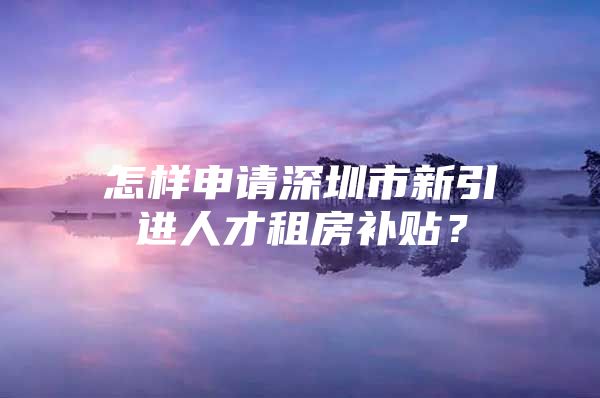 怎样申请深圳市新引进人才租房补贴？