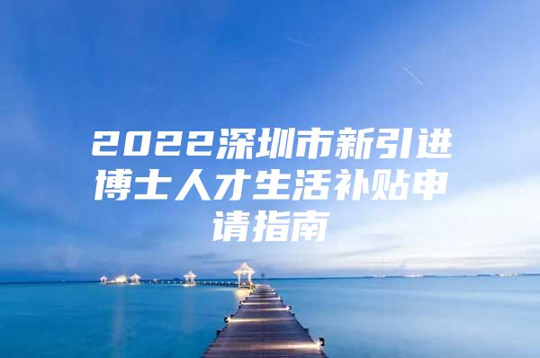 2022深圳市新引进博士人才生活补贴申请指南