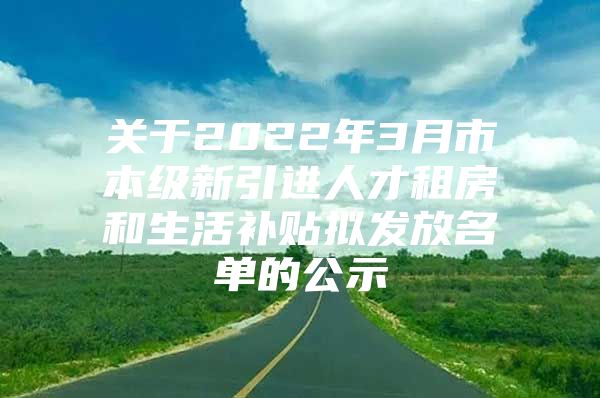 关于2022年3月市本级新引进人才租房和生活补贴拟发放名单的公示