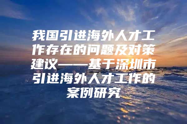 我国引进海外人才工作存在的问题及对策建议——基于深圳市引进海外人才工作的案例研究