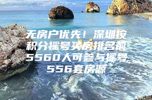 无房户优先！深圳按积分摇号买房排名前5560人可参与摇号556套房源