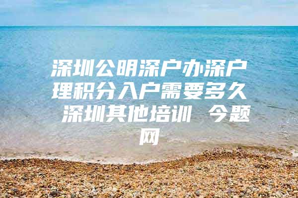 深圳公明深户办深户理积分入户需要多久 深圳其他培训 今题网