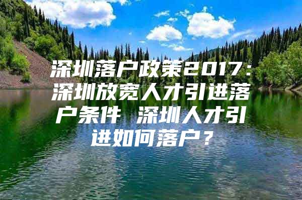 深圳落户政策2017：深圳放宽人才引进落户条件 深圳人才引进如何落户？