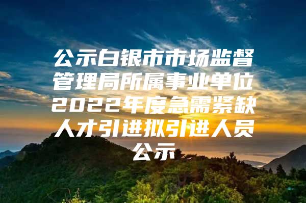 公示白银市市场监督管理局所属事业单位2022年度急需紧缺人才引进拟引进人员公示