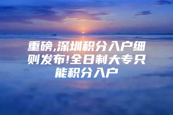 重磅,深圳积分入户细则发布!全日制大专只能积分入户