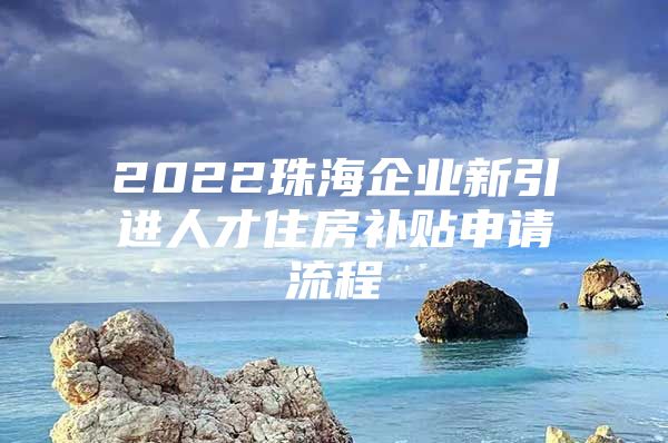 2022珠海企业新引进人才住房补贴申请流程