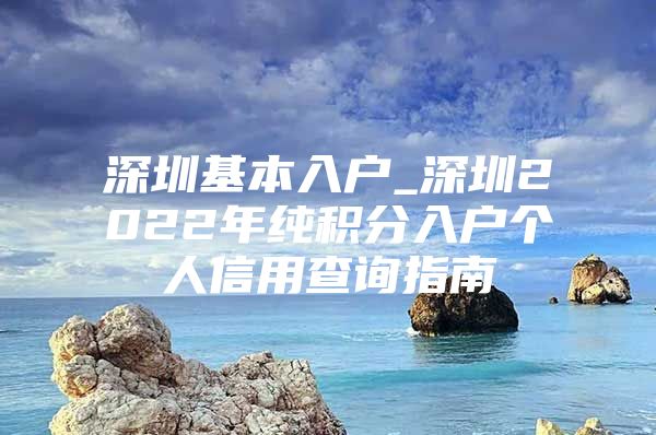 深圳基本入户_深圳2022年纯积分入户个人信用查询指南