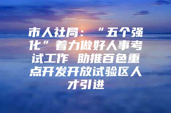 市人社局：“五个强化”着力做好人事考试工作 助推百色重点开发开放试验区人才引进