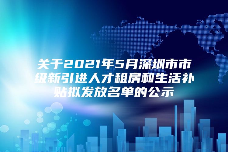 关于2021年5月深圳市市级新引进人才租房和生活补贴拟发放名单的公示