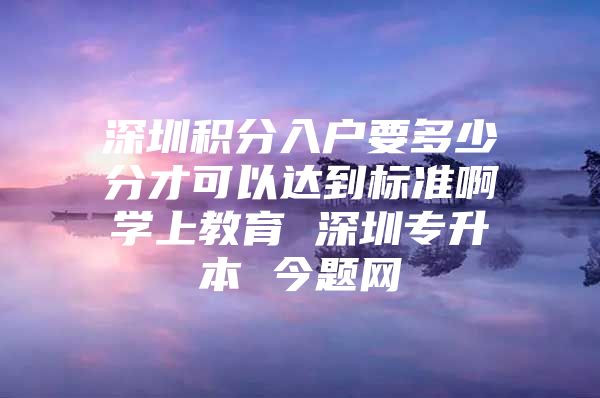 深圳积分入户要多少分才可以达到标准啊学上教育 深圳专升本 今题网