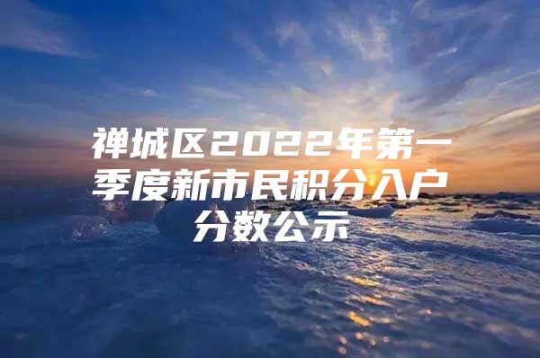 禅城区2022年第一季度新市民积分入户分数公示