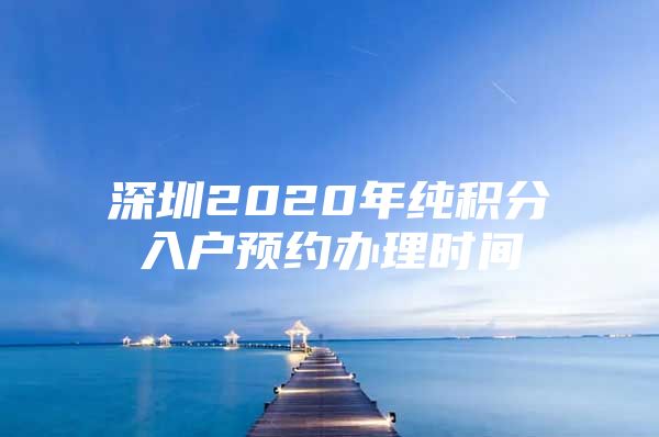 深圳2020年纯积分入户预约办理时间