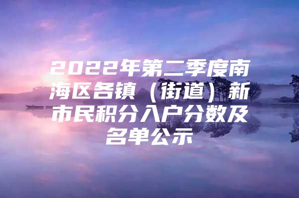 2022年第二季度南海区各镇（街道）新市民积分入户分数及名单公示