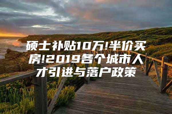 硕士补贴10万!半价买房!2019各个城市人才引进与落户政策