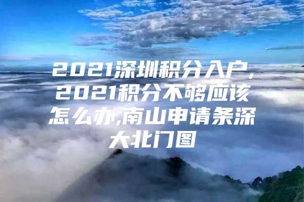 2021深圳积分入户,2021积分不够应该怎么办,南山申请条深大北门图