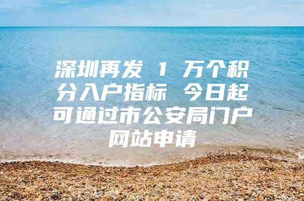 深圳再发 1 万个积分入户指标 今日起可通过市公安局门户网站申请