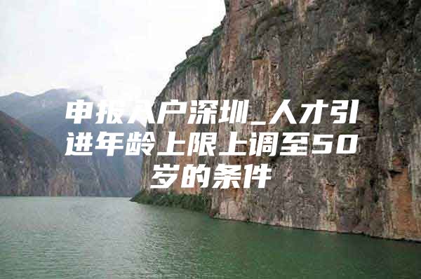 申报入户深圳_人才引进年龄上限上调至50岁的条件