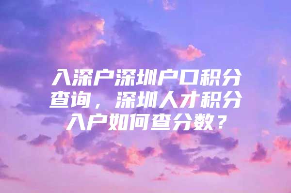 入深户深圳户口积分查询，深圳人才积分入户如何查分数？