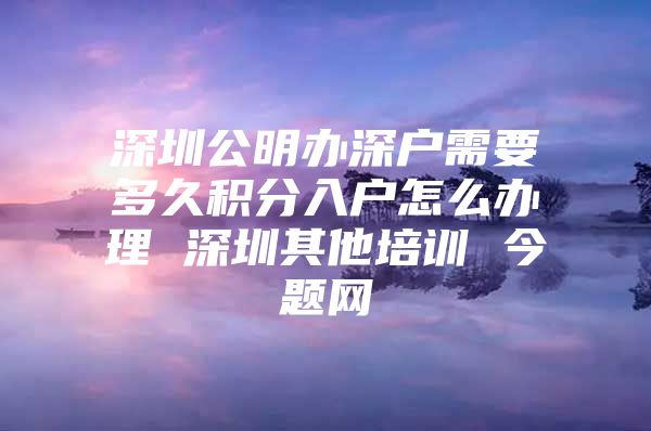 深圳公明办深户需要多久积分入户怎么办理 深圳其他培训 今题网