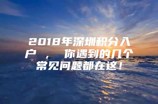 2018年深圳积分入户 ， 你遇到的几个常见问题都在这！