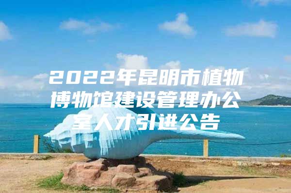 2022年昆明市植物博物馆建设管理办公室人才引进公告