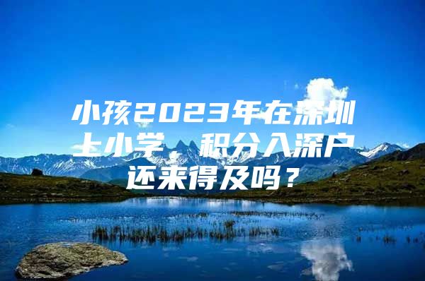 小孩2023年在深圳上小学，积分入深户还来得及吗？