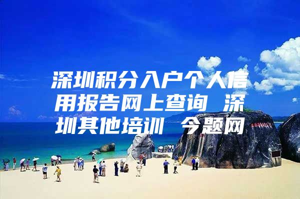 深圳积分入户个人信用报告网上查询 深圳其他培训 今题网