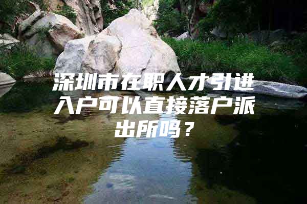 深圳市在职人才引进入户可以直接落户派出所吗？