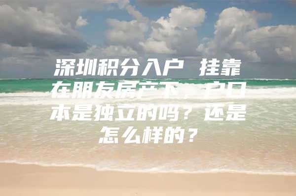 深圳积分入户 挂靠在朋友房产下，户口本是独立的吗？还是怎么样的？