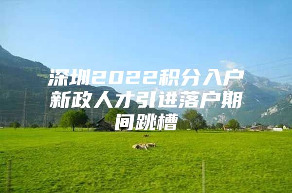 深圳2022积分入户新政人才引进落户期间跳槽