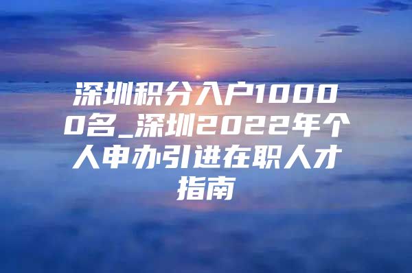 深圳积分入户10000名_深圳2022年个人申办引进在职人才指南