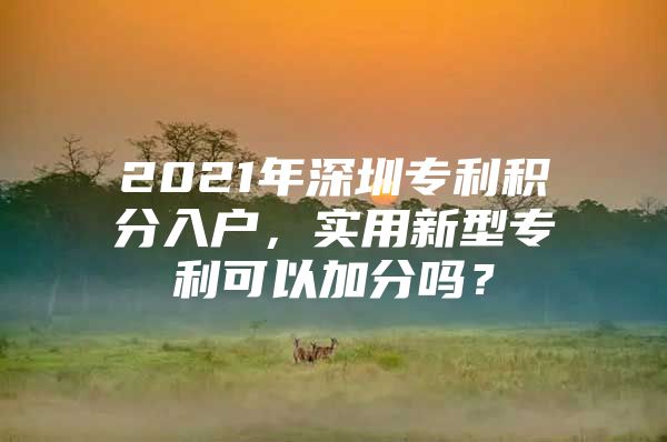 2021年深圳专利积分入户，实用新型专利可以加分吗？