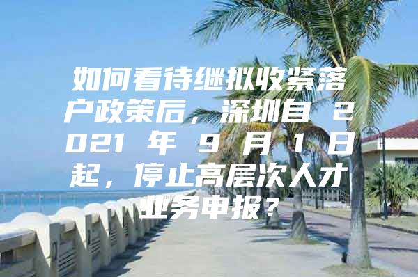 如何看待继拟收紧落户政策后，深圳自 2021 年 9 月 1 日起，停止高层次人才业务申报？