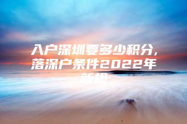 入户深圳要多少积分,落深户条件2022年新规