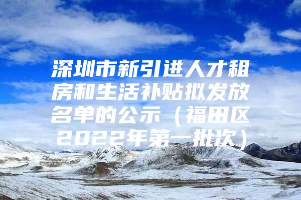 深圳市新引进人才租房和生活补贴拟发放名单的公示（福田区2022年第一批次）