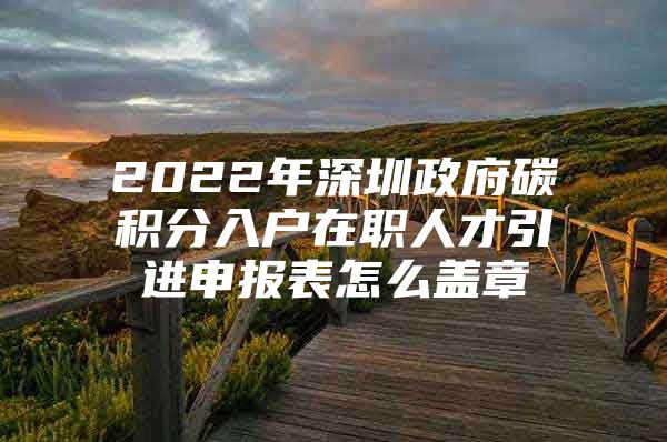 2022年深圳政府碳积分入户在职人才引进申报表怎么盖章