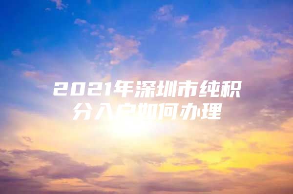 2021年深圳市纯积分入户如何办理