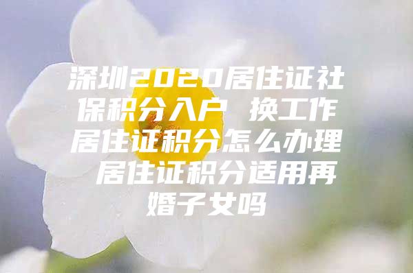 深圳2020居住证社保积分入户 换工作居住证积分怎么办理 居住证积分适用再婚子女吗