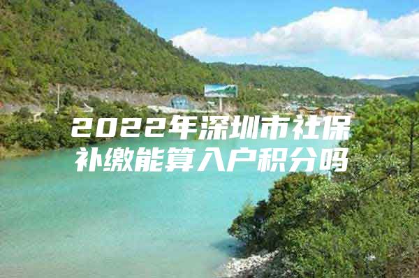 2022年深圳市社保补缴能算入户积分吗