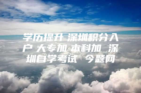 学历提升　深圳积分入户　大专加　本科加 深圳自学考试 今题网