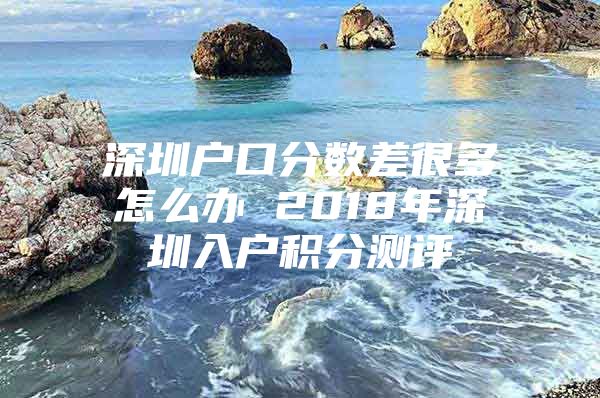 深圳户口分数差很多怎么办 2018年深圳入户积分测评