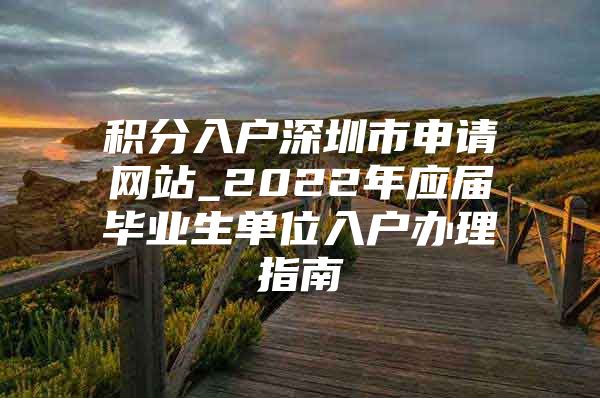 积分入户深圳市申请网站_2022年应届毕业生单位入户办理指南