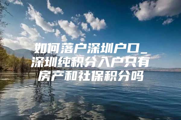 如何落户深圳户口_深圳纯积分入户只有房产和社保积分吗