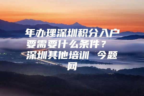 年办理深圳积分入户要需要什么条件？ 深圳其他培训 今题网