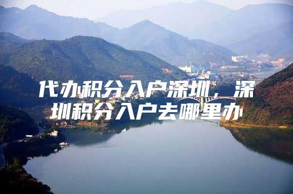 代办积分入户深圳，深圳积分入户去哪里办