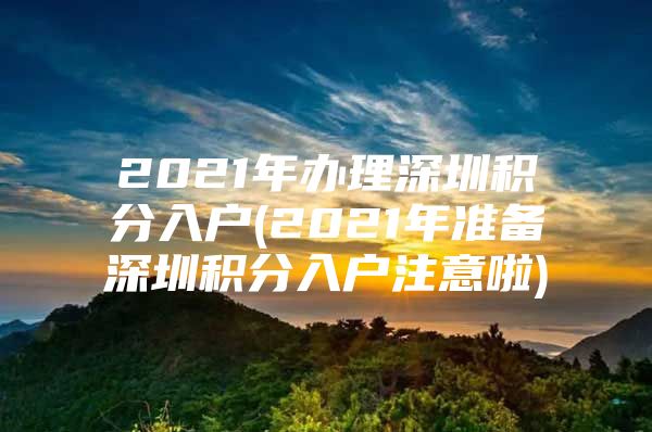 2021年办理深圳积分入户(2021年准备深圳积分入户注意啦)