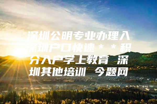 深圳公明专业办理入深圳户口快速＊＊积分入户学上教育 深圳其他培训 今题网