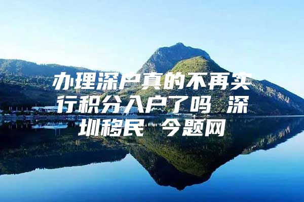 办理深户真的不再实行积分入户了吗 深圳移民 今题网