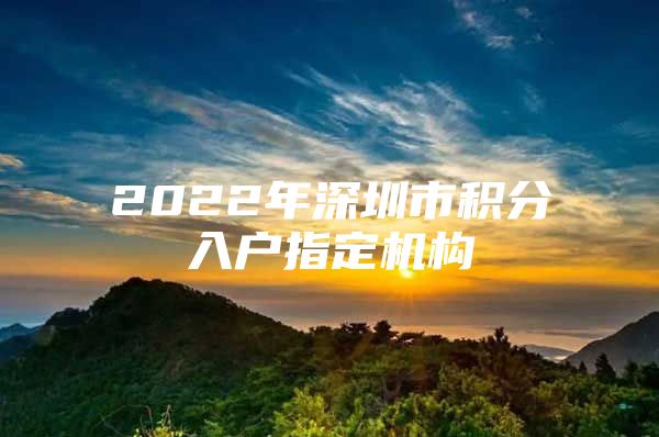 2022年深圳市积分入户指定机构