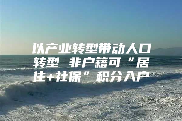 以产业转型带动人口转型 非户籍可“居住+社保”积分入户